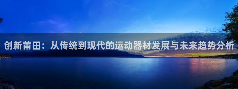 xk星空体育官网下载是干嘛的公司：创新莆田：从传统到