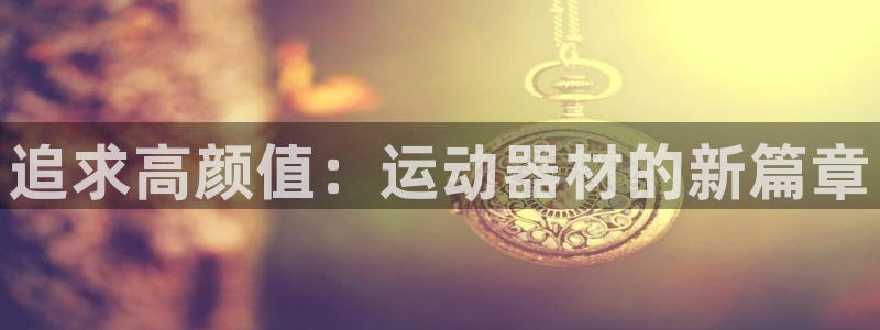 xk星空官方集团官网：追求高颜值：运动器材的新篇章